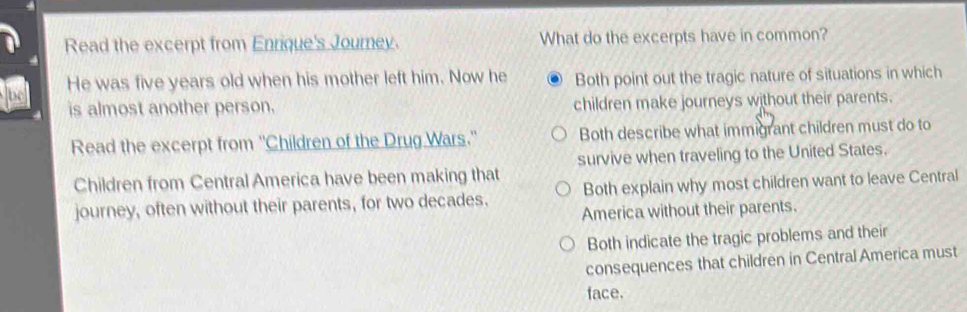 Read the excerpt from Enrique's Journey. What do the excerpts have in common?
be He was five years old when his mother left him. Now he Both point out the tragic nature of situations in which
is almost another person. children make journeys without their parents.
Read the excerpt from ''Children of the Drug Wars.'' Both describe what immigrant children must do to
survive when traveling to the United States.
Children from Central America have been making that
journey, often without their parents, for two decades. Both explain why most children want to leave Central
America without their parents.
Both indicate the tragic problems and their
consequences that children in Central America must
face.