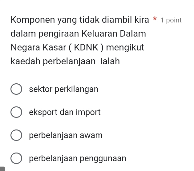 Komponen yang tidak diambil kira * 1 point
dalam pengiraan Keluaran Dalam
Negara Kasar ( KDNK ) mengikut
kaedah perbelanjaan ialah
sektor perkilangan
eksport dan import
perbelanjaan awam
perbelanjaan penggunaan