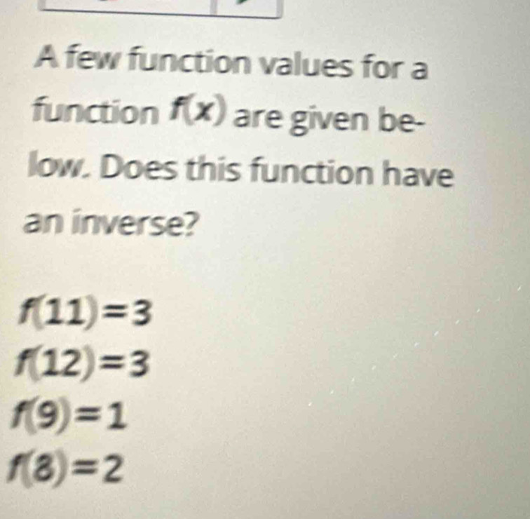 A few function values for a
function f(x) are given be-
low. Does this function have
an inverse?
f(11)=3
f(12)=3
f(9)=1
f(8)=2