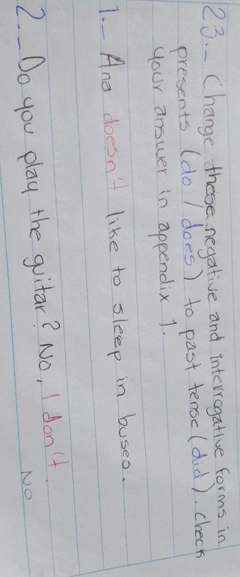 Change, these negative and intevvogative forms in 
presents (do / does) to past tensc(did ). check 
your answer in appendix 1. 
1. Ane doesn't like to sleep in buses. 
2. Do you play the guitar? No, I don't. 
NO