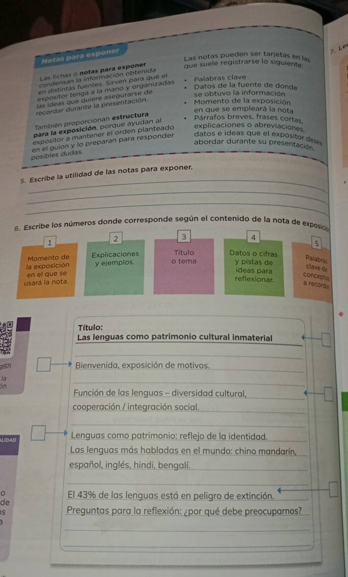 Notas para exponer
7. Le
Las notas pueden ser tarjetas en las
Las fichas o notas para exponer que suele registrarse lo siguiente
condensan la información obtenida
en distintas fuentes. Sirven para que el
Palabras clave
Datos de la fuente de donde
expositor tenga a la mano y organizadas
las ideas que quiere asegurarse de
se obtuvo la información
recordar durante la presentación.  Momento de la exposición
en que se empleará la nota
También proporcionan estructura
para la exposición, porque ayudan al
Párrafos breves, frases cortas,
expositor a mantener el orden planteado explicaciones o abreviaciones
abordar durante su presentación
posibles dudas. en el guion y lo preparan para responder datos e ídeas que el expósitor dese .
_
5. Escribe la utilidad de las notas para exponer.
_
_
6. Escribe los números donde corresponde según el contenido de la nota de exposició
3
1
2
4
5
Momento de Explicaciones Título Datos o cifras
Palabras
la exposición y ejemplos. o tema y pistas de ideas para
clave de
en el que se
conceptos
usará la nota.
reflexionar.
a recorda
Título:
Las lenguas como patrimonio cultural inmaterial
g97i
Bienvenida, exposición de motivos.
la
ön
_
Función de las lenguas - diversidad cultural,
cooperación / integración social._
_
_
LIDAD Lenguas como patrimonio: reflejo de la identidad.
Las lenguas más habladas en el mundo: chino mandarín,
español, inglés, hindi, bengalí._
_
__
。
El 43% de las lenguas está en peligro de extinción.
de
s
Preguntas para la reflexión: ¿por qué debe preocuparnos?
_
_