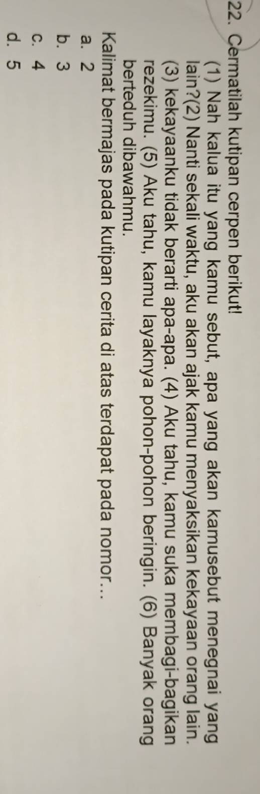 Cermatilah kutipan cerpen berikut!
(1) Nah kalua itu yang kamu sebut, apa yang akan kamusebut menegnai yang
lain?(2) Nanti sekali waktu, aku akan ajak kamu menyaksikan kekayaan orang lain.
(3) kekayaanku tidak berarti apa-apa. (4) Aku tahu, kamu suka membagi-bagikan
rezekimu. (5) Aku tahu, kamu layaknya pohon-pohon beringin. (6) Banyak orang
berteduh dibawahmu.
Kalimat bermajas pada kutipan cerita di atas terdapat pada nomor...
a. 2
b. 3
c. 4
d. 5
