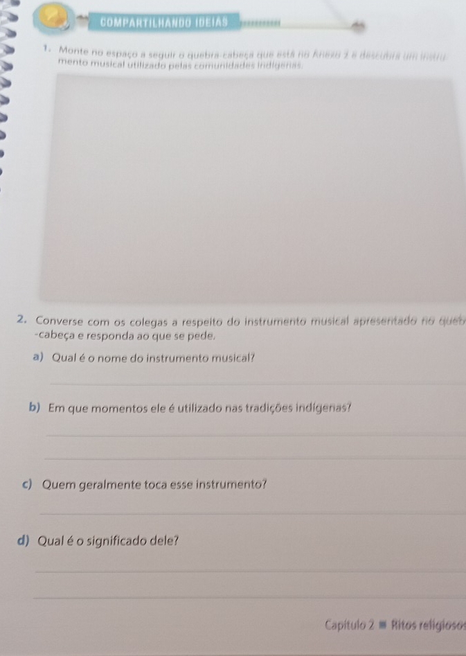 Compartilhando IdeIas 
1. Monte no espaço a seguir o quebra-cabeça que está no Aneso 2 e descubra um instru 
mento musical utilizado pelas comunidades indigeras. 
2. Converse com os colegas a respeito do instrumento musical apresentado no queo 
-cabeça e responda ao que se pede. 
a) Qual é o nome do instrumento musical? 
_ 
b) Em que momentos ele é utilizado nas tradições indígenas? 
_ 
_ 
c) Quem geralmente toca esse instrumento? 
_ 
d) Qualéo significado dele? 
_ 
_ 
Capítulo 2 ≡ Ritos religiosos