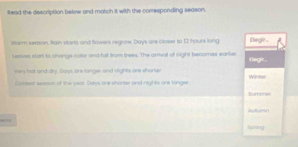 Read the description below and match it with the corresponding season. 
Warm season. Rain starts and flowers regrow. Days are closer to 12 hours long Elegir.. 
Leaves start to change color and fall from trees. The arrival of night becomes earlier. Elegir... 
Very hot and dry. Days are longer and nights are shorter 
Winter 
Coldest season of the year. Days are shorter and nights are longer. 
Summer 
Autumn 
anot 
Spoing