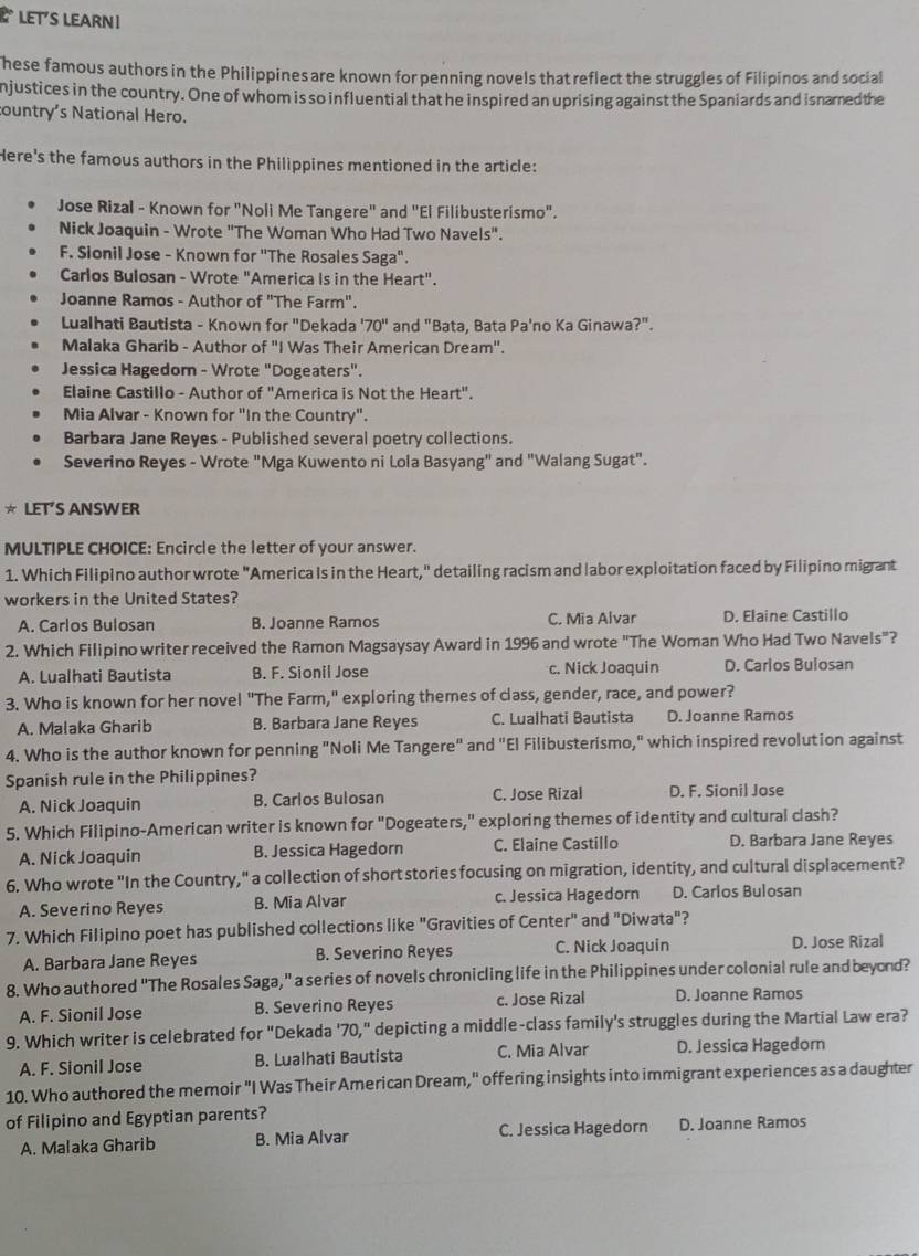 LET'S LEARN ।
hese famous authors in the Philippines are known for penning novels that reflect the struggles of Filipinos and social
njustices in the country. One of whom is so influential that he inspired an uprising against the Spaniards and isnamed the
country's National Hero.
Here's the famous authors in the Philippines mentioned in the article:
Jose Rizal - Known for "Noli Me Tangere" and "El Filibusterismo".
Nick Joaquin - Wrote "The Woman Who Had Two Navels".
F. Sionil Jose - Known for 'The Rosales Saga".
Carlos Bulosan - Wrote "America Is in the Heart".
Joanne Ramos - Author of "The Farm".
Lualhati Bautista - Known for "Dekada '70" and "Bata, Bata Pa'no Ka Ginawa?".
Malaka Gharib - Author of 'I Was Their American Dream'.
Jessica Hagedorn - Wrote "Dogeaters".
Elaine Castillo - Author of "America is Not the Heart".
Mia Alvar - Known for "In the Country".
Barbara Jane Reyes - Published several poetry collections.
Severino Reyes - Wrote "Mga Kuwento ni Lola Basyang" and "Walang Sugat".
* LET’S ANSWER
MULTIPLE CHOICE: Encircle the letter of your answer.
1. Which Filipino author wrote "America Is in the Heart," detailing racism and labor exploitation faced by Filipino migrant
workers in the United States?
A. Carlos Bulosan B. Joanne Ramos C. Mia Alvar D. Elaine Castillo
2. Which Filipino writer received the Ramon Magsaysay Award in 1996 and wrote "The Woman Who Had Two Navels"?
A. Lualhati Bautista B. F. Sionil Jose c. Nick Joaquin D. Carlos Bulosan
3. Who is known for her novel "The Farm," exploring themes of class, gender, race, and power?
A. Malaka Gharib B. Barbara Jane Reyes C. Lualhati Bautista D. Joanne Ramos
4. Who is the author known for penning "Noli Me Tangere" and "El Filibusterismo," which inspired revolution against
Spanish rule in the Philippines?
A. Nick Joaquin B. Carlos Bulosan C. Jose Rizal D. F. Sionil Jose
5. Which Filipino-American writer is known for "Dogeaters," exploring themes of identity and cultural clash?
A. Nick Joaquin B. Jessica Hagedorn C. Elaine Castillo D. Barbara Jane Reyes
6. Who wrote "In the Country," a collection of short stories focusing on migration, identity, and cultural displacement?
A. Severino Reyes B. Mia Alvar c. Jessica Hagedorn D. Carlos Bulosan
7. Which Filipino poet has published collections like "Gravities of Center" and "Diwata"?
A. Barbara Jane Reyes B. Severino Reyes C. Nick Joaquin
D. Jose Rizal
8. Who authored "The Rosales Saga," a series of novels chronicling life in the Philippines under colonial rule and beyond?
A. F. Sionil Jose B. Severino Reyes c. Jose Rizal D. Joanne Ramos
9. Which writer is celebrated for "Dekada '70," depicting a middle-class family's struggles during the Martial Law era?
A. F. Sionil Jose B. Lualhati Bautista C. Mia Alvar D. Jessica Hagedor
10. Who authored the memoir "I Was Their American Dream," offering insights into immigrant experiences as a daughter
of Filipino and Egyptian parents?
A. Malaka Gharib B. Mia Alvar C. Jessica Hagedorn D. Joanne Ramos