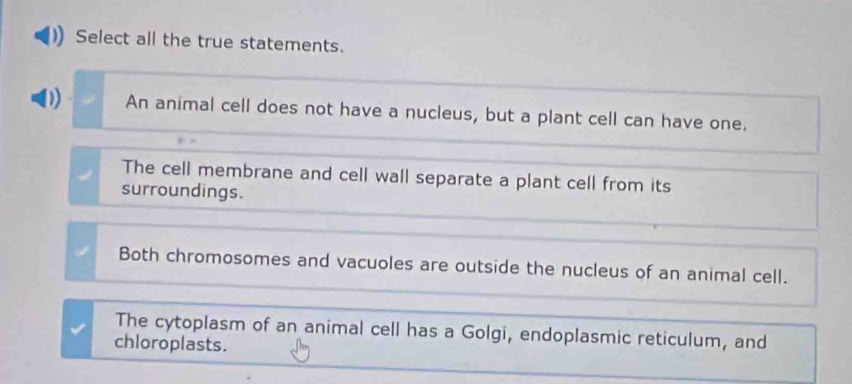 Select all the true statements.
D) An animal cell does not have a nucleus, but a plant cell can have one.
The cell membrane and cell wall separate a plant cell from its
surroundings.
Both chromosomes and vacuoles are outside the nucleus of an animal cell.
The cytoplasm of an animal cell has a Golgi, endoplasmic reticulum, and
chloroplasts.