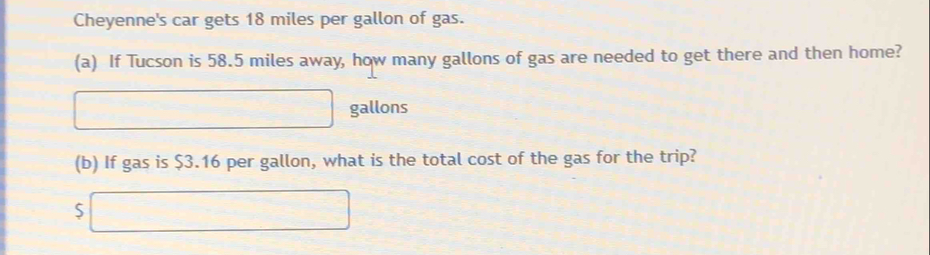 Cheyenne's car gets 18 miles per gallon of gas. 
(a) If Tucson is 58.5 miles away, how many gallons of gas are needed to get there and then home?
□ □ gallons
□  
(b) If gas is $3.16 per gallon, what is the total cost of the gas for the trip? 
S ∴ △ AD)△ A=x^(△)