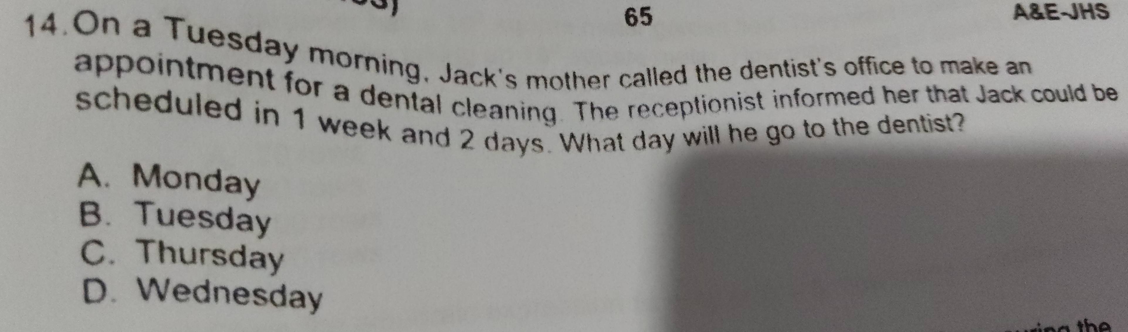 A&E-JHS
14.On a Tuesday morning, Jack's mother called the dentist's office to make an
appointment for a dental cleaning. The receptionist informed her that Jack could be
scheduled in 1 week and 2 days. What day will he go to the dentist?
A. Monday
B. Tuesday
C. Thursday
D. Wednesday