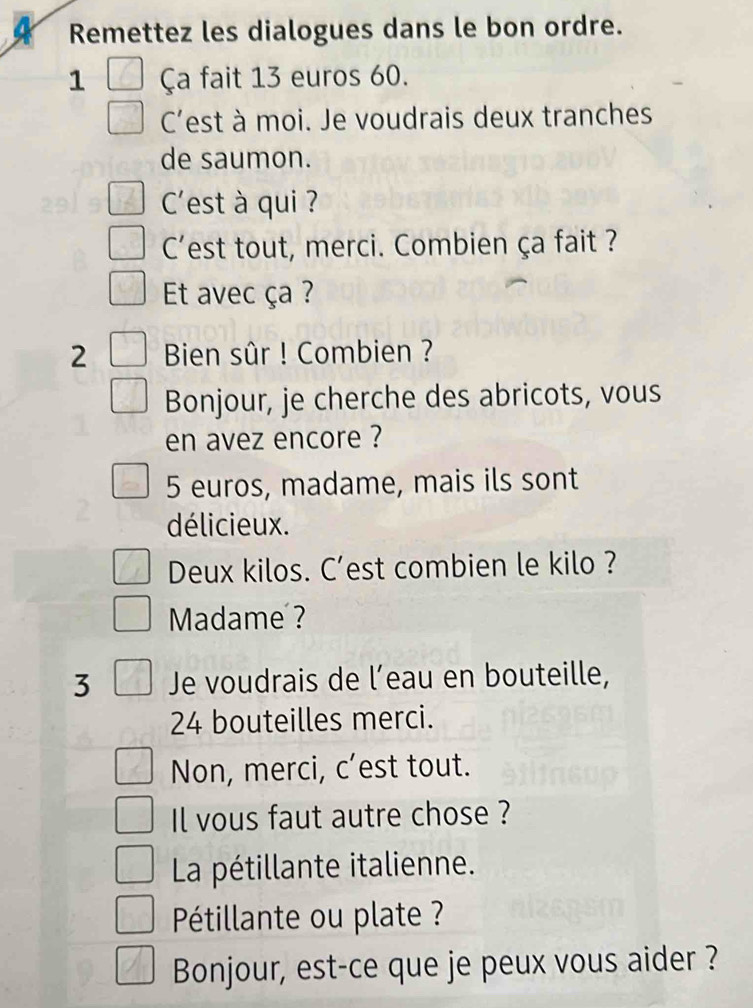 a Remettez les dialogues dans le bon ordre. 
1 Ça fait 13 euros 60. 
C'est à moi. Je voudrais deux tranches 
de saumon. 
C'est à qui ? 
C'est tout, merci. Combien ça fait ? 
Et avec ça ? 
2 Bien sûr ! Combien ? 
Bonjour, je cherche des abricots, vous 
en avez encore ?
5 euros, madame, mais ils sont 
délicieux. 
Deux kilos. C’est combien le kilo ? 
Madame ? 
3 Je voudrais de l’eau en bouteille,
24 bouteilles merci. 
Non, merci, c’est tout. 
Il vous faut autre chose ? 
La pétillante italienne. 
Pétillante ou plate ? 
Bonjour, est-ce que je peux vous aider ?