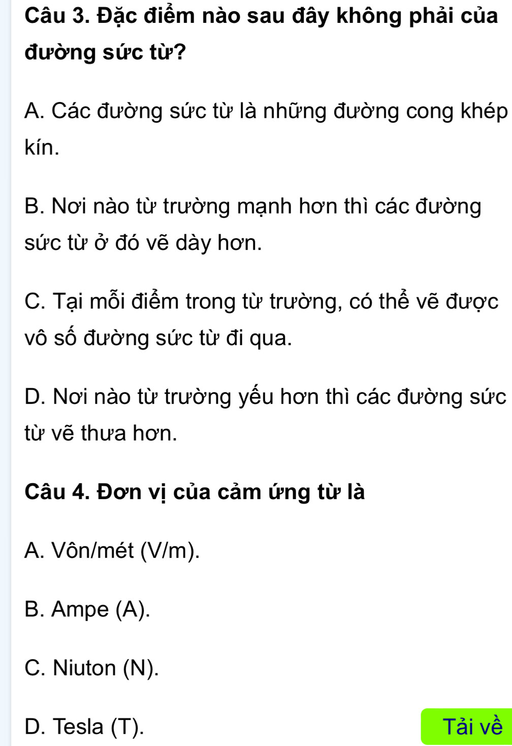 Đặc điểm nào sau đây không phải của
đường sức từ?
A. Các đường sức từ là những đường cong khép
kín.
B. Nơi nào từ trường mạnh hơn thì các đường
sức từ ở đó vẽ dày hơn.
C. Tại mỗi điểm trong từ trường, có thể vẽ được
vô số đường sức từ đi qua.
D. Nơi nào từ trường yếu hơn thì các đường sức
từ vẽ thưa hơn.
Câu 4. Đơn vị của cảm ứng từ là
A. Vôn/mét (V/m).
B. Ampe (A).
C. Niuton (N).
D. Tesla (T). Tải về