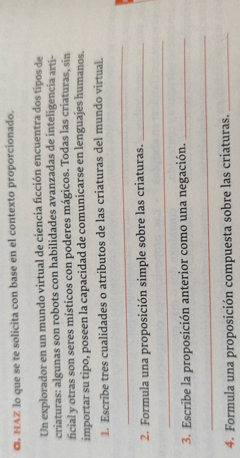HAZ lo que se te solicita con base en el contexto proporcionado. 
Un explorador en un mundo virtual de ciencia ficción encuentra dos tipos de 
criaturas: algunas son robots con habilidades avanzadas de inteligencia arti- 
ficial y otras son seres místicos con poderes mágicos. Todas las criaturas, sin 
importar su tipo, poseen la capacidad de comunicarse en lenguajes humanos. 
1. Escribe tres cualidades o atributos de las criaturas del mundo virtual. 
_ 
2. Formula una proposición simple sobre las criaturas._ 
_ 
3. Escribe la proposición anterior como una negación._ 
_ 
4. Formula una proposición compuesta sobre las criaturas._