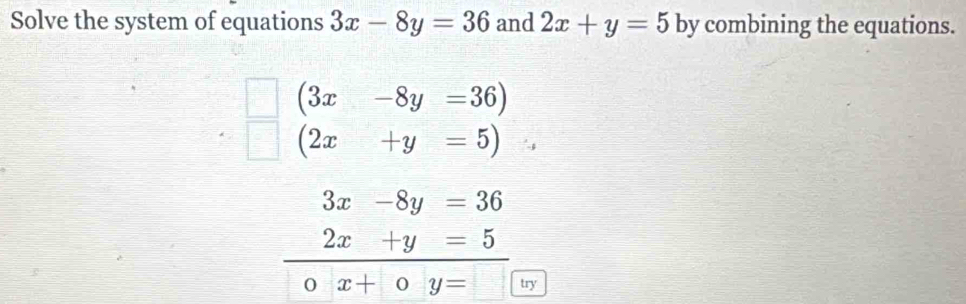 Solve the system of equations 3x-8y=36 and 2x+y=5 by combining the equations.
(3x-8y=36)
(2x+y=5)
3x-8y=36
2x+y=5
O x+0y= try