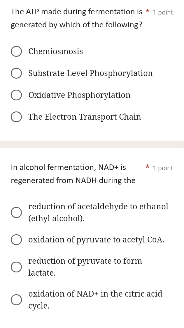 The ATP made during fermentation is * 1 point
generated by which of the following?
Chemiosmosis
Substrate-Level Phosphorylation
Oxidative Phosphorylation
The Electron Transport Chain
In alcohol fermentation, NAD+ is 1 point
regenerated from NADH during the
reduction of acetaldehyde to ethanol
(ethyl alcohol).
oxidation of pyruvate to acetyl CoA.
reduction of pyruvate to form
lactate.
oxidation of NAD+ in the citric acid
cycle.