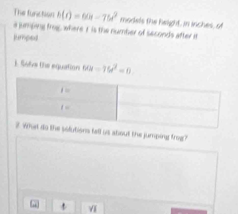 The function h(t)=60t-75t^2 models the height, in inches, of
a jumping frog, where I is the number of seconds after it
jumped
1. Soke the equation 60t=75t^2=0
ons tall us about the jumping frog?
sqrt(1)