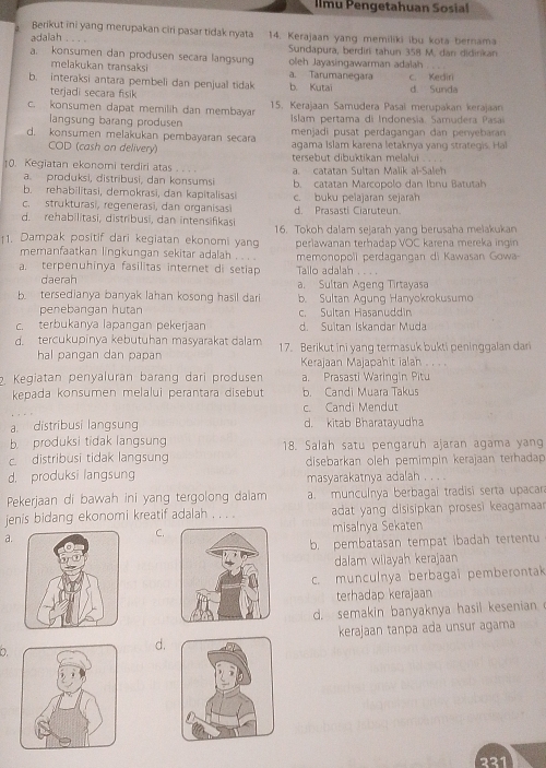 Ilmu Pengetahuan Sosial
Berikut ini yang merupakan ciri pasar tidak nyata
adalah . . . 14. Kerajaan yang memiliki ibu kota bernama
Sundapura, berdiri tahun 358 M. dan didinkan
a. konsumen dan produsen secara langsung oleh Jayasingawarman adalah
melakukan transaksi a. Tarumanegara
b. interaksi antara pembeli dan penjual tidak b. Kutai c. Kediri d. Sunda
terjadi secara fisik
c. konsumen dapat memilih dan membaya 15. Kerajaan Samudera Pasaï merupakan kerajaan
langsung barang produsen  Islam pertama di Indonesia. Samudera Pasa
d. konsumen melakukan pembayaran secara  menjadi pusat perdagangan dan penyebaran 
COD (cash on delivery)  agama islam karena letaknya  y  n  stra       
0. Kegiatan ekonomi terdiri atas . . . . tersebut dibuktikan melalui . . . .
a. produksi, distribusi, dan konsumsi a. catatan Sultan Malik al-Saleh
b. rehabilitasi, demokrasi, dan kapitalisasi b. catatan Marcopolo dan Ibnu Batutah
c. strukturasi, regenerasi, dan organisas c. buku pelajaran sejarah
d. rehabilitasi, distribusi, dan intensifikasi d. Prasasti Ciaruteun
16. Tokoh dalam sejarah yang berusaha melakukan
11. Dampak positif dari kegiatan ekonomi yang perlawanan terhadap VOC karena mereka ingin
memanfaatkan lingkungan sekitar adalah . . . .
a. terpenuhinya fasilitas internet di setiap Tailo adalah memonopoli perdagangan di Kawasan Gowa
      
daerah a. Sultan Agenq Tirtayasa
b. tersedianya banyak lahan kosong hasil dari b. Sultan Agung Hanyokrokusumo
penebangan hutan c. Sultan Hasanuddin
c. terbukanya lapangan pekerjaan d. Suitan Iskandar Muda
d. tercukupinya kebutuhan masyarakat dalam 17. Berikut ini yang termasuk bukti peninggalan dan
hal pangan dan papan Kerajaan Majapahit ialah . . . .
2. Kegiatan penyaluran bärang dari produsen a. Prasasti Waringin Pitu
kepada konsumen melalui perantara disebut b. Candi Muara Takus
c. Candi Mendut
a. distribusi langsung d. kitab Bharatayudha
b. produksi tidak langsung 18. Salah satu pengaruh ajaran agama yang
c. distribusi tidak langsung
d. produksi langsung disebarkan oleh pemimpin kerajaan terhadap
masyarakatnya adalah , , , .
Pekerjaan di bawah ini yang tergolong dalam a. munculnya berbagal tradisi serta upacara
jenis bidang ekonomi kreatif adalah . . . . adat yang disisipkan prosesi keagamaa 
a.misalnya Sekaten
C.
b. pembatasan tempat ibadah tertentu
dalam wilayah kerajaan
c. munculnya berbagai pemberontak
terhadap kerajaan
d. semakin banyaknya hasil kesenian
kerajaan tança ada unsur agama
D.
d.
221