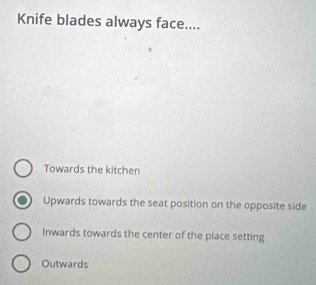 Knife blades always face....
Towards the kitchen
Upwards towards the seat position on the opposite side
Inwards towards the center of the place setting
Outwards