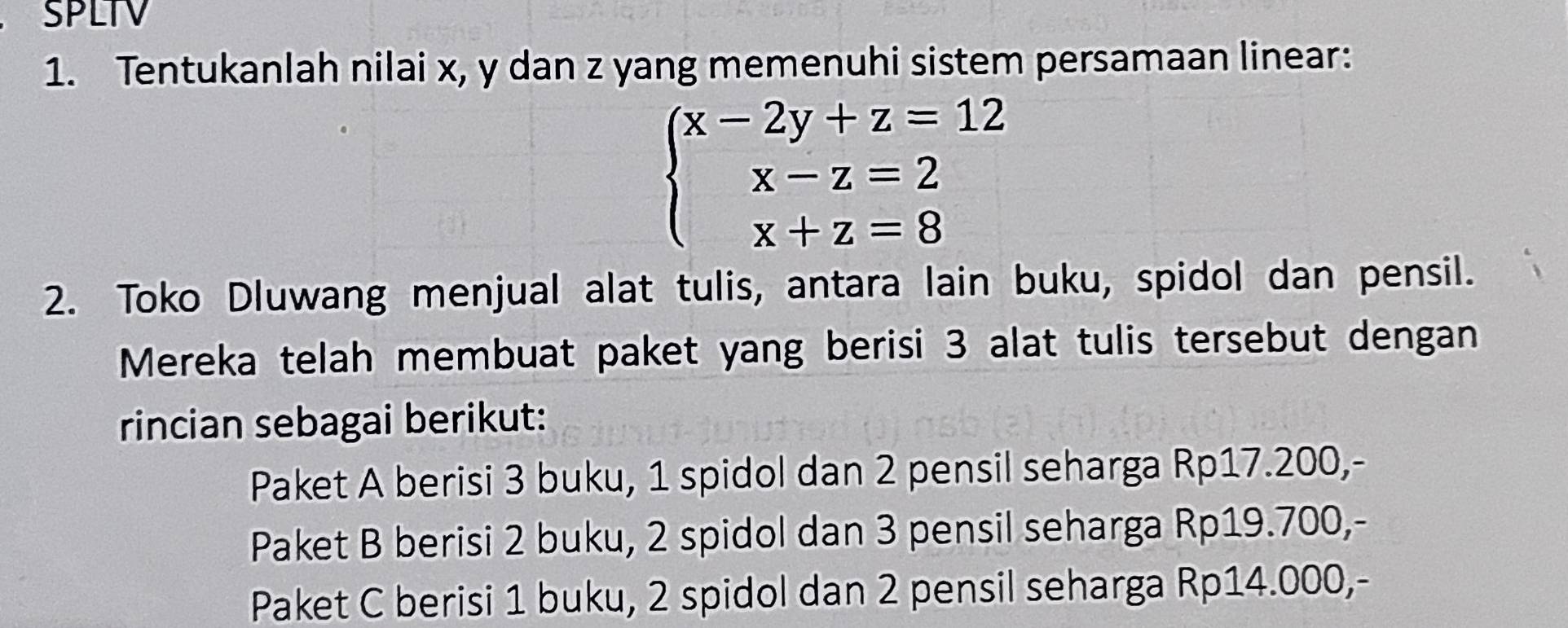 SPLTV
1. Tentukanlah nilai x, y dan z yang memenuhi sistem persamaan linear:
beginarrayl x-2y+z=12 x-z=2 x+z=8endarray.
2. Toko Dluwang menjual alat tulis, antara lain buku, spidol dan pensil.
Mereka telah membuat paket yang berisi 3 alat tulis tersebut dengan
rincian sebagai berikut:
Paket A berisi 3 buku, 1 spidol dan 2 pensil seharga Rp17.200,-
Paket B berisi 2 buku, 2 spidol dan 3 pensil seharga Rp19.700,-
Paket C berisi 1 buku, 2 spidol dan 2 pensil seharga Rp14.000,-