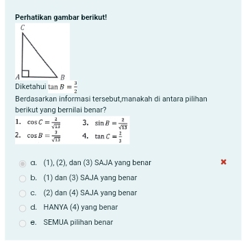 Perhatikan gambar berikut!
Diketahui tan B= 3/2 
Berdasarkan informasi tersebut,manakah di antara pilihan
berikut yang bernilai benar?
1. cos C= 2/sqrt(13)  3. sin B= 2/sqrt(13) 
2. cos B= 3/sqrt(13)  4. tan C= 2/3 
c. (1), (2), dan (3) SAJA yang benar ×
b. (1) dan (3) SAJA yang benar
c. (2) dan (4) SAJA yang benar
d. HANYA (4) yang benar
e. SEMUA pilihan benar