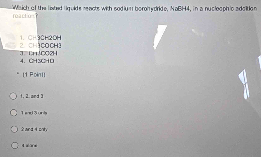 Which of the listed liquids reacts with sodium borohydride, NaBH4, in a nucleophic addition
reaction?
1. CH3CH2OH
2. CH3COCH3
3. CH3CO2H
4、 CH3CHO
(1 Point)
1, 2, and 3
1 and 3 only
2 and 4 only
4 alone