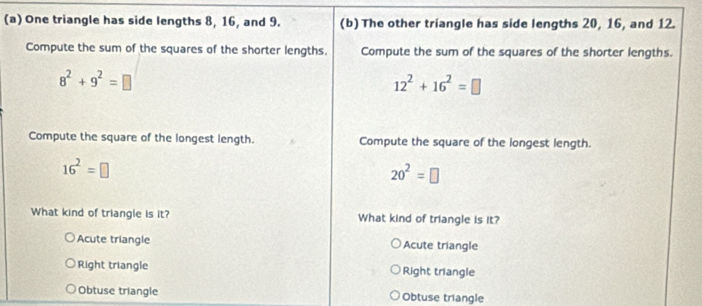 One triangle has side lengths 8, 16, and 9. (b) The other triangle has side lengths 20, 16, and 12.
Compute the sum of the squares of the shorter lengths. Compute the sum of the squares of the shorter lengths.
8^2+9^2=□
12^2+16^2=□
Compute the square of the longest length. Compute the square of the longest length.
16^2=□
20^2=□
What kind of triangle is it? What kind of triangle is it?
Acute triangle Acute triangle
Right triangle Right triangle
Obtuse triangle Obtuse triangle