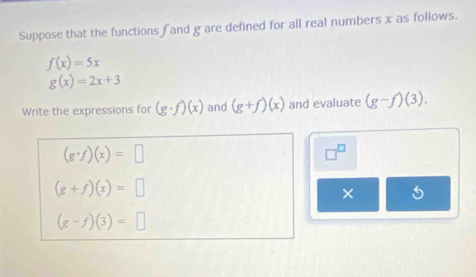 Suppose that the functions fand g are defined for all real numbers x as follows.
f(x)=5x
g(x)=2x+3
Write the expressions for (g· f)(x) and (g+f)(x) and evaluate (g-f)(3).
(g· f)(x)=□
□^(□)
(g+f)(x)=□
×
(g-f)(3)=□