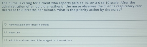 The nurse is caring for a client who reports pain as 10, on a 0 to 10 scale. After the 
administration of an opioid anesthesia, the nurse observes the client's respiratory rate 
decrease to 8 breaths per minute. What is the priority action by the nurse? 
Administration of 0.4 mg of naloxone 
Begin CPR 
Administer a lower dose of the analgesic for the next dose