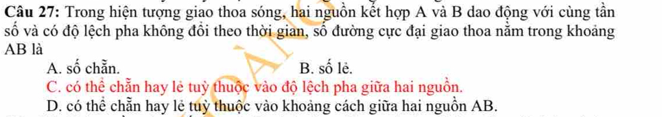 Trong hiện tượng giao thoa sóng, hai nguồn kết hợp A và B dao động với cùng tần
số và có độ lệch pha không đổi theo thời gian, số đường cực đại giao thoa nằm trong khoảng
AB là
A. số chẵn. B. số lẻ.
C. có thể chẵn hay lẻ tuỳ thuộc vào độ lệch pha giữa hai nguồn.
D. có thể chẵn hay lẻ tuỳ thuộc vào khoảng cách giữa hai nguồn AB.