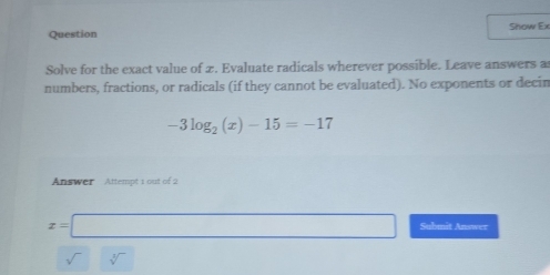 Question Show Ex 
Solve for the exact value of 2. Evaluate radicals wherever possible. Leave answers a 
numbers, fractions, or radicals (if they cannot be evaluated). No exponents or decin
-3log _2(x)-15=-17
Answer Attempt 1 out of 2
x=□ Submit Answer
sqrt[□]()sqrt[□]() ∴ ∠ DEG=∠ G)C)=)(∠ DEG (-(A