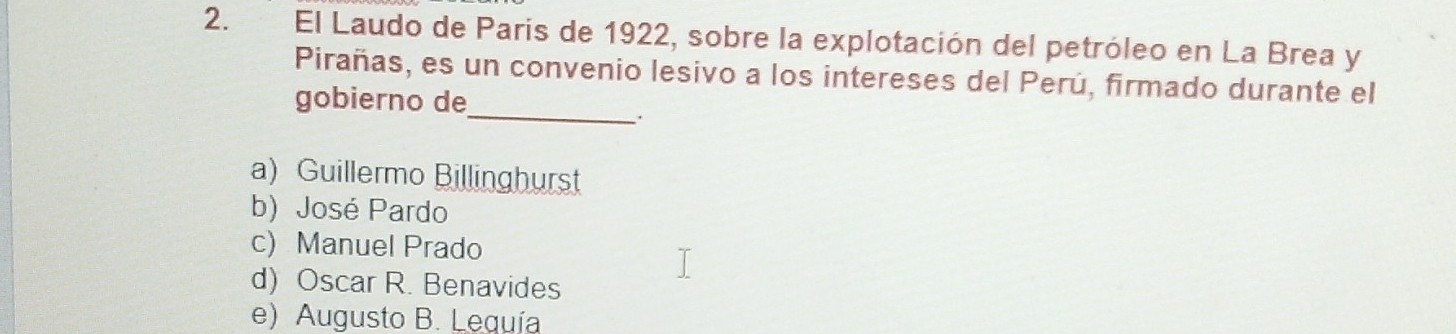 El Laudo de Paris de 1922, sobre la explotación del petróleo en La Brea y
Pirañas, es un convenio lesivo a los intereses del Perú, firmado durante el
gobierno de_
.
a) Guillermo Billinghurst
b) José Pardo
c) Manuel Prado
d) Oscar R. Benavides
e) Augusto B. Lequía