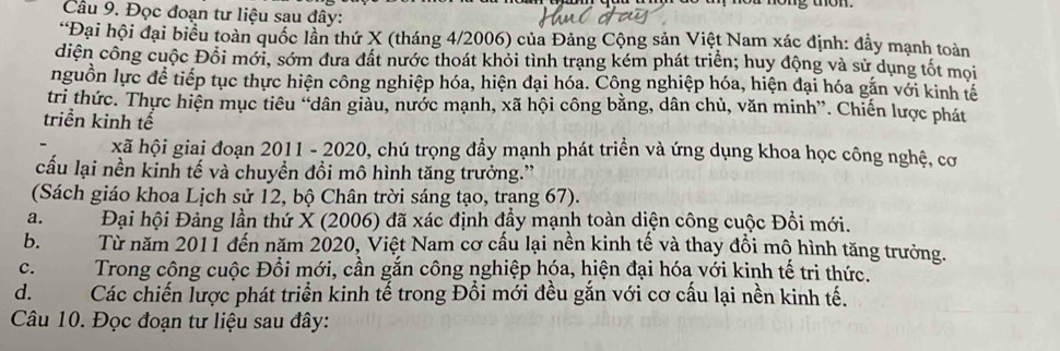 Đọc đoạn tư liệu sau đây:
*Đại hội đại biểu toàn quốc lần thứ X (tháng 4/2006) của Đảng Cộng sản Việt Nam xác định: đầy mạnh toàn
diện công cuộc Đổi mới, sớm đưa đất nước thoát khỏi tình trạng kém phát triển; huy động và sử dụng tốt mọi
nguồn lực để tiếp tục thực hiện công nghiệp hóa, hiện đại hóa. Công nghiệp hóa, hiện đại hóa gắn với kinh tế
tri thức. Thực hiện mục tiêu “dân giảu, nước mạnh, xã hội công bằng, dân chủ, văn minh”. Chiến lược phát
triển kinh tế
xã hội giai đoạn 2011 - 2020, chú trọng đầy mạnh phát triển và ứng dụng khoa học công nghệ, cơ
cấu lại nền kinh tế và chuyền đồi mô hình tăng trưởng.”
(Sách giáo khoa Lịch sử 12, bộ Chân trời sáng tạo, trạng 67).
a. Đại hội Đảng lần thứ X (2006) đã xác định đầy mạnh toàn diện công cuộc Đồi mới.
b. Từ năm 2011 đến năm 2020, Việt Nam cơ cấu lại nền kinh tế và thay đổi mộ hình tăng trưởng.
c.Trong công cuộc Đổi mới, cần gắn công nghiệp hóa, hiện đại hóa với kinh tế tri thức.
d.Các chiến lược phát triển kinh tế trong Đồi mới đều gắn với cơ cấu lại nền kinh tế.
Câu 10. Đọc đoạn tư liệu sau đây: