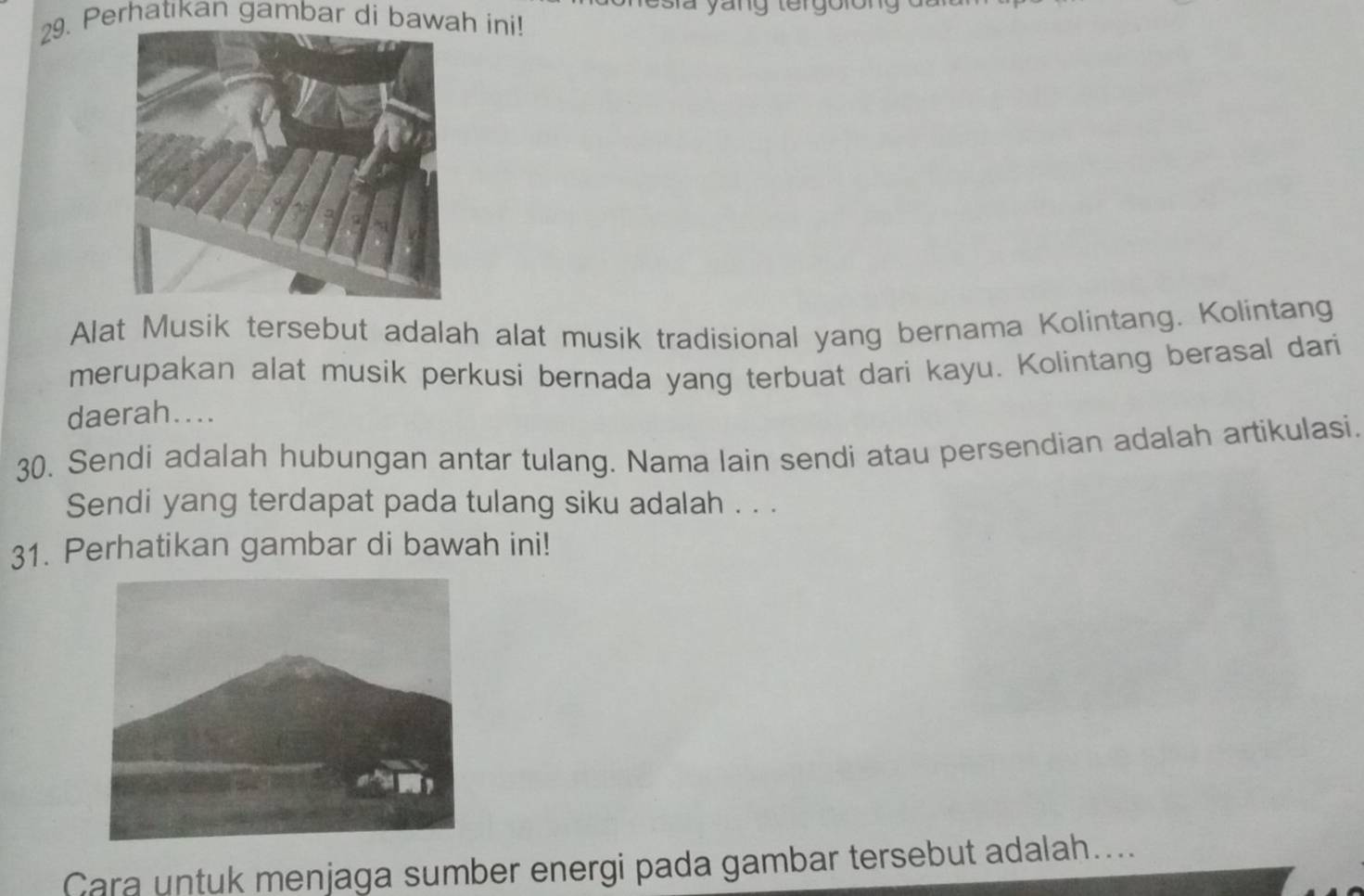 Perhatıkan gambar di bawah ini! 
Alat Musik tersebut adalah alat musik tradisional yang bernama Kolintang. Kolintang 
merupakan alat musik perkusi bernada yang terbuat dari kayu. Kolintang berasal dari 
daerah.... 
30. Sendi adalah hubungan antar tulang. Nama lain sendi atau persendian adalah artikulasi. 
Sendi yang terdapat pada tulang siku adalah . . . 
31. Perhatikan gambar di bawah ini! 
Cara untuk menjaga sumber energi pada gambar tersebut adalah....