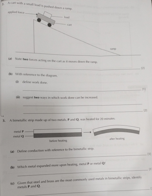 A cart with a small load is pushed down a ramp.
(a) State two forces acting on the cart as it moves down the ramp.
_
[2]
(b) With reference to the diagram,
(i) define work done.
_[1]
(ii) suggest two ways in which work done can be increased.
_
_[2]
3. A bimetallic strip made up of two metals, P and Q, was heated for 20 minutes.
metal P
metal Q
before heating after heating
(a) Define conduction with reference to the bimetallic strip.
_[1]
(b) Which metal expanded more upon heating, metal P or metal Q?
_[1]
(c) Given that steel and brass are the most commonly used metals in bimetallic strips, identify
metals P and Q.
_I