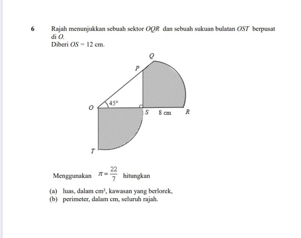 Rajah menunjukkan sebuah sektor OQR dan sebuah sukuan bulatan OST berpusat
di O.
Diberi OS=12cm.
Menggunakan π = 22/7  hitungkan
(a) luas, dalam cm^2 , kawasan yang berlorek,
(b) perimeter, dalam cm, seluruh rajah.