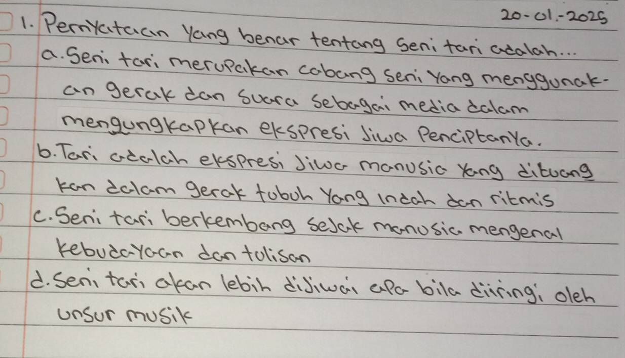 20-01-2025
1. Pernyctuan Yang benar tentang Senitari acalah. . .
a. Sen far meruPakan cabang seni Yong menygunak.
an gerak can suara sebaga, media calam
mengungkapkan ekspresi siwa PenciptanYa.
6. Tari ceclch ekspresi Jiwo manusic yong dituang
kan ictam gerak toboh Yong Ineah dan ritmis
C. Seni tariberkembang selck manusic mengenal
kebuicyoan dantolisan
d. Seni tan ckan lebin dijiwan aPo bila diring; oleh
unsur musik