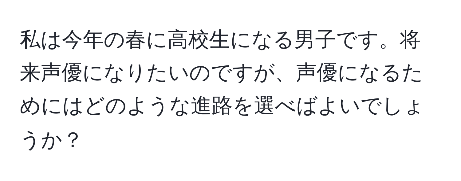 私は今年の春に高校生になる男子です。将来声優になりたいのですが、声優になるためにはどのような進路を選べばよいでしょうか？