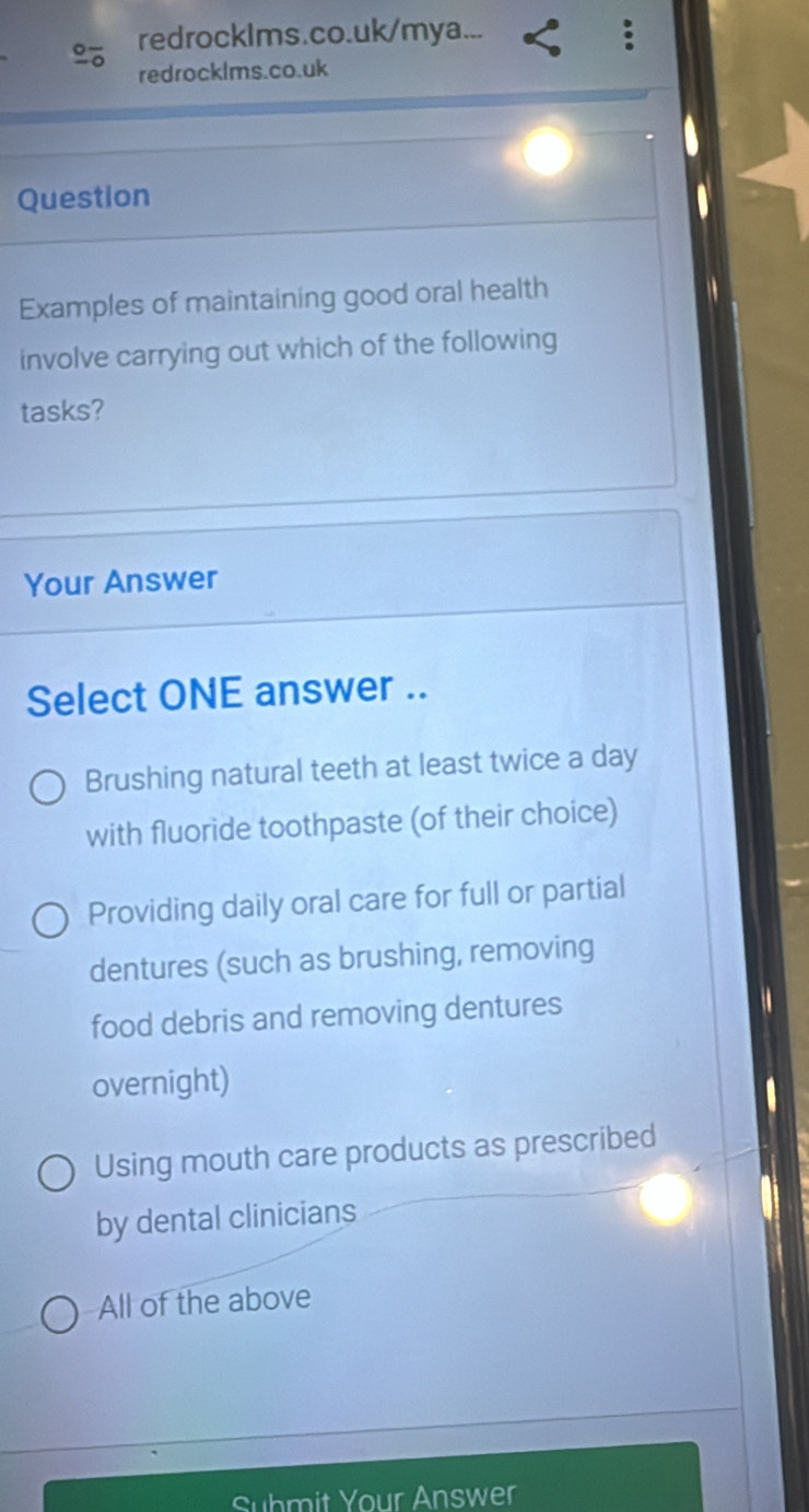 redrocklms.co.uk/mya...
redrocklms.co.uk
Question
Examples of maintaining good oral health
involve carrying out which of the following
tasks?
Your Answer
Select ONE answer ..
Brushing natural teeth at least twice a day
with fluoride toothpaste (of their choice)
Providing daily oral care for full or partial
dentures (such as brushing, removing
food debris and removing dentures
overnight)
Using mouth care products as prescribed
by dental clinicians
All of the above
Suhmit Your Answer