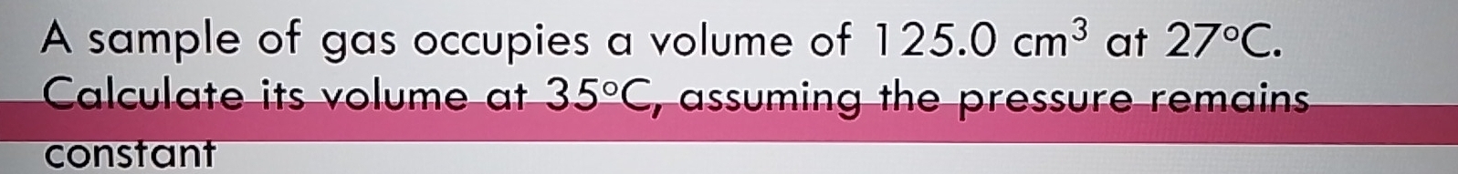 A sample of gas occupies a volume of 125.0cm^3 at 27°C. 
Calculate its volume at 35°C , assuming the pressure remains 
constant