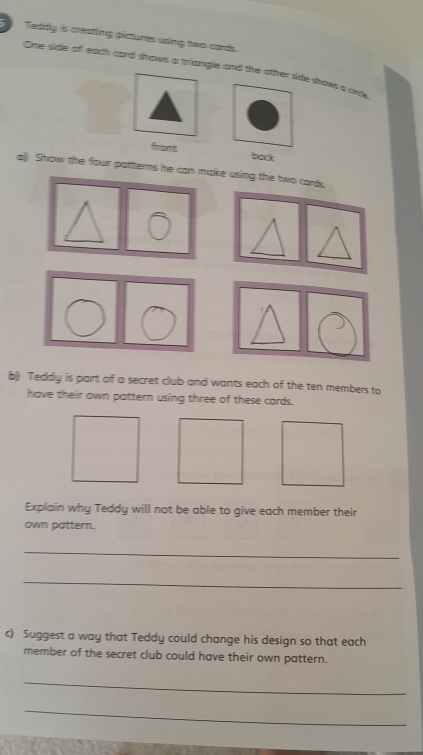 Teddly is ceating pictures using two aards. 
Ome side of each card shows a trangle and the other side shows a orde 
fnout back 
al) Show the four pattems he can make using the two cards 
b) Teddy is part of a secret club and wants each of the ten members to 
have their own pattern using three of these cards. 
Explain why Teddy will not be able to give each member their 
own pattern. 
_ 
_ 
c) Suggest a way that Teddy could change his design so that each 
member of the secret club could have their own pattern. 
_ 
_