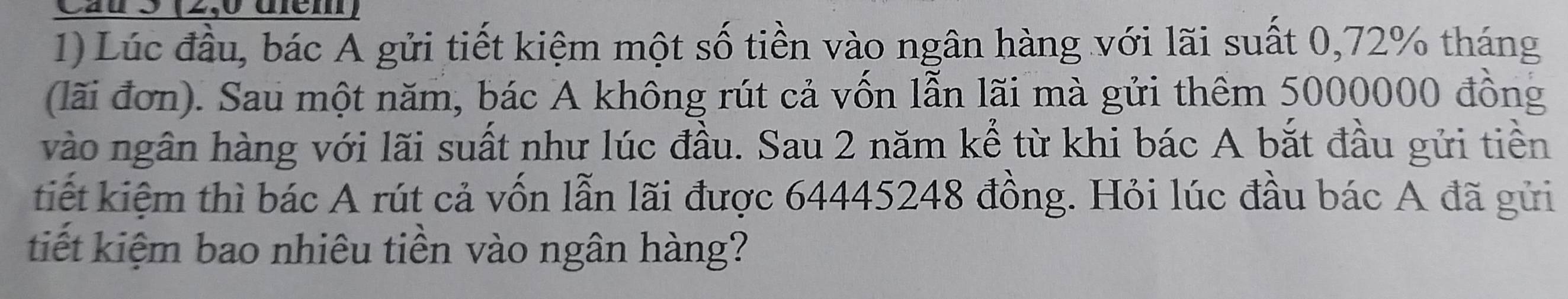 Cầu 5 (2,0 đem) 
1) Lúc đầu, bác A gửi tiết kiệm một số tiền vào ngân hàng với lãi suất 0,72% tháng 
(lãi đơn). Sau một năm, bác A không rút cả vốn lẫn lãi mà gửi thêm 5000000 đồng 
vào ngân hàng với lãi suất như lúc đầu. Sau 2 năm kể từ khi bác A bắt đầu gửi tiền 
tiết kiệm thì bác A rút cả vốn lẫn lãi được 64445248 đồng. Hỏi lúc đầu bác A đã gửi 
tiết kiệm bao nhiêu tiền vào ngân hàng?