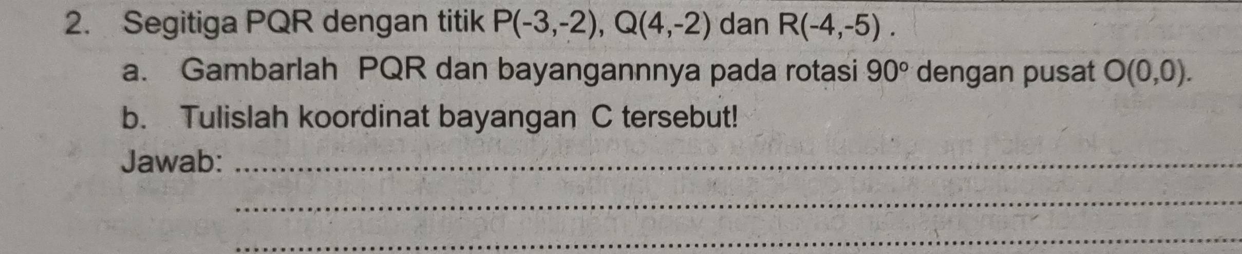 Segitiga PQR dengan titik P(-3,-2), Q(4,-2) dan R(-4,-5). 
a. Gambarlah PQR dan bayangannnya pada rotasi 90° dengan pusat O(0,0). 
b. Tulislah koordinat bayangan C tersebut! 
Jawab:_ 
_ 
_