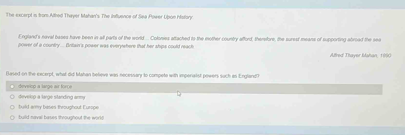 The excerpt is from Alfred Thayer Mahan's The Influence of Sea Power Upon History.
England's naval bases have been in all parts of the world... Colonies attached to the mother country afford, therefore, the surest means of supporting abroad the sea
power of a country... Britain's power was everywhere that her ships could reach.
Alfred Thayer Mahan, 1890
Based on the excerpt, what did Mahan believe was necessary to compete with imperialist powers such as England?
develop a large air force
develop a large standing army
build army bases throughout Europe
build naval bases throughout the world