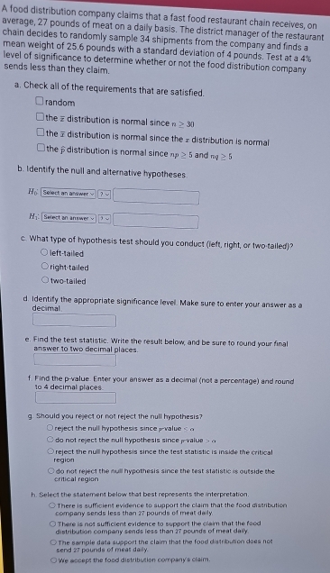 A food distribution company claims that a fast food restaurant chain receives, on
average, 27 pounds of meat on a daily basis. The district manager of the restaurant
chain decides to randomly sample 34 shipments from the company and finds a
mean weight of 25.6 pounds with a standard deviation of 4 pounds. Test at a 4%
level of significance to determine whether or not the food distribution company
sends less than they claim.
a. Check all of the requirements that are satisfied.
random
the distribution is normal since n≥ 30
the # distribution is normal since the £ distribution is normal
the distribution is normal since np≥ 5 and nq≥ 5
b. Identify the null and alternative hypotheses
H_0 Select an andwer -
H_1 : Select an answer -
c. What type of hypothesis test should you conduct (left, right, or two-tailed)?
left-tailed
right-tailed
two-tailed
d. Identify the appropriate significance levell. Make sure to enter your answer as a
decimal
e. Find the test statistic. Write the result below, and be sure to round your final
answer to two decimal places.
f. Find the p -value. Enter your answer as a decimal (not a percentage) and round
to 4 decimal places
g. Should you reject or not reject the null hypothesis?
reject the null hypothesis since value < 
do not reject the rull hypothesis since  pvalue =c
region reject the nulll hypothesis since the test statistic is inside the critical
critical region do not reject the null hypothesis since the test statistic is outside the
h. Select the statement below that best represents the interpretation.
There is sufficient evidence to support the claim that the food distribution
company sends less than 27 pounds of meat daily
There is not sufficient evidence to support the claim that the food
distribution company sends less than 27 pounds of meat daily.
send 27 pounds of meas daily. The sample data support the claim that the food distribution does not
We accept the food distribution company's claim