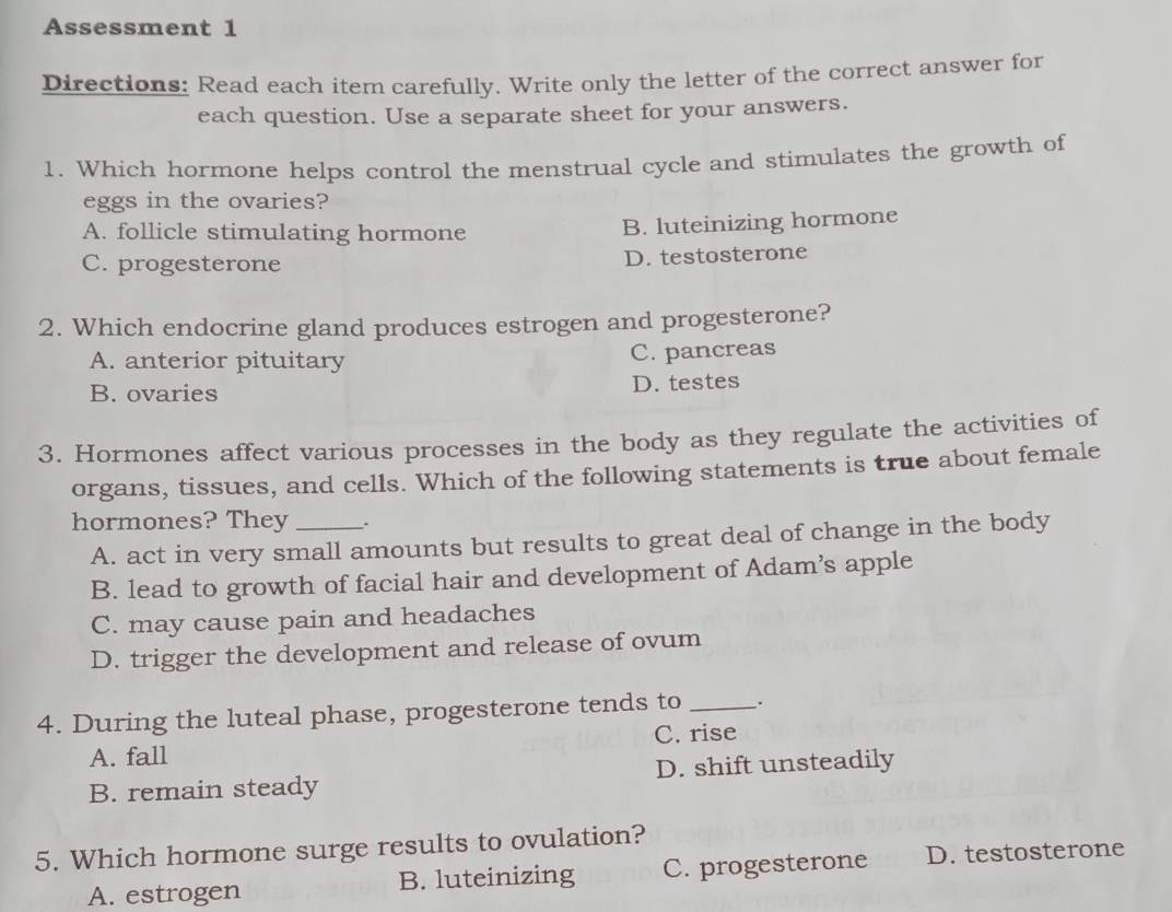 Assessment 1
Directions: Read each item carefully. Write only the letter of the correct answer for
each question. Use a separate sheet for your answers.
1. Which hormone helps control the menstrual cycle and stimulates the growth of
eggs in the ovaries?
A. follicle stimulating hormone
B. luteinizing hormone
C. progesterone D. testosterone
2. Which endocrine gland produces estrogen and progesterone?
A. anterior pituitary C. pancreas
B. ovaries D. testes
3. Hormones affect various processes in the body as they regulate the activities of
organs, tissues, and cells. Which of the following statements is true about female
hormones? They _.
A. act in very small amounts but results to great deal of change in the body
B. lead to growth of facial hair and development of Adam’s apple
C. may cause pain and headaches
D. trigger the development and release of ovum
4. During the luteal phase, progesterone tends to _.
A. fall C. rise
B. remain steady D. shift unsteadily
5. Which hormone surge results to ovulation?
A. estrogen B. luteinizing C. progesterone D. testosterone