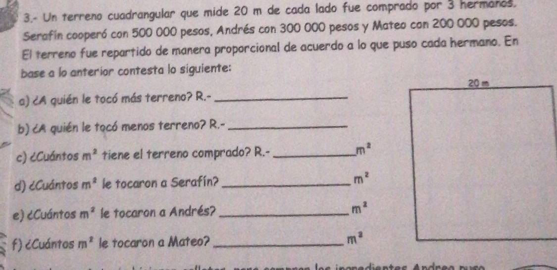 3.- Un terreno cuadrangular que mide 20 m de cada lado fue comprado por 3 hermanos. 
Serafin cooperó con 500 000 pesos, Andrés con 300 000 pesos y Mateo con 200 000 pesos. 
El terreno fue repartido de manera proporcional de acuerdo a lo que puso cada hermano. En 
base a lo anterior contesta lo siguiente: 
a) cA quién le tocó más terreno? R.-_ 
b) cA quién le tocó menos terreno? R.-_ 
c) ¿Cuántos m^2 tiene el terreno comprado? R.-_
m^2
d) cCuántos m^2 le tocaron a Serafín? _ m^2
e) cCuántos m^2 le tocaron a Andrés?_
m^2
f) ¿Cuántos m^2 le tocaron a Mateo? _ m^3
Aentes Andres nuco