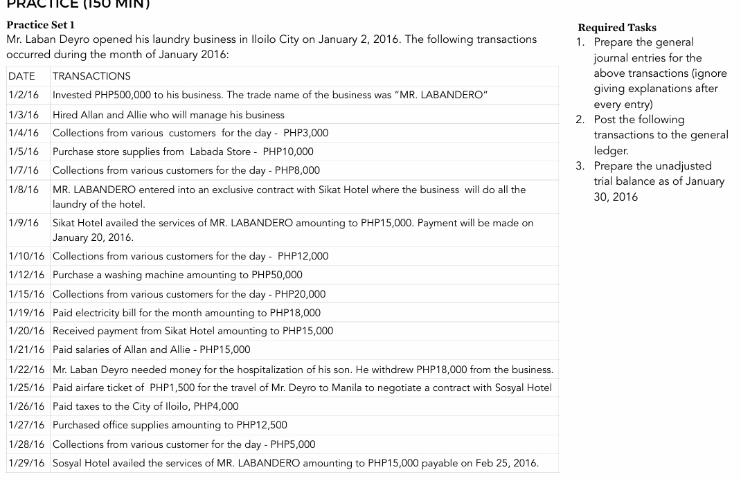 PRACTÍCE (150 MIN) 
Practice Set 1 Required Tasks 
Mr. Laban Deyro opened his laundry business in Iloilo City on January 2, 2016. The following transactions 1. Prepare the general 
occentries for the 
DAransactions (ignore
1/2xplanations after 
ntry)
1/3e following
1/4tions to the general
1/5
1/7 the unadjusted 
ance as of January
1/86
1/9
1/1
1/1
1/1
1/1
1/2
1/2
1/2
1/2
1/2
1/2
1/2
1/29/16 Sosyal Hotel availed the services of MR. LABANDERO amounting to PHP15,000 payable on Feb 25, 2016.