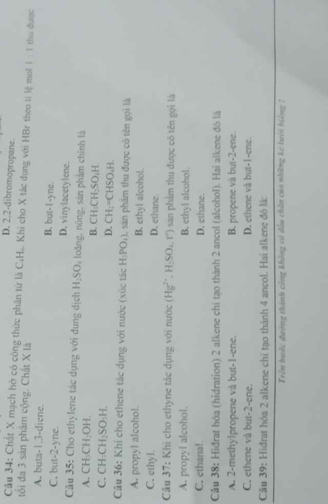 D. 2,2-dibromopropane.
Câu 34: Chất X mạch hở có công thức phân tử là C_4H_6 %. Khi cho X tác dụng với HBr theo tỉ lệ mol 1:1
tối đa 3 sản phâm cộng. Chất X là thu được
A. buta-1.3-diene. B. but- l -yne.
C. but-2-yne. D. vinylacetylene.
Câu 35: Cho ethylene tác dụng với dung dịch H_2SO 4 loãng, nóng, sản phẩm chính là
A. CH_3CH_2OH. B. CH_3CH_2SO_4H.
C. CH: CH_2SO_3H
D. CH_2=CHSO_4H.
Câu 36: Khi cho ethene tác dụng với nước (xúc tác H_3PO_4) , sản phầm thu được có tên gọi là
A. propyl alcohol. B. ethyl alcohol.
C. ethyl. D. ethane.
Câu 37: Khi cho ethyne tác dụng với nước (Hg^(2+).H_2SO_4.t^0) sản phâm thu được có tên gọi là
A. propyl alcohol. B. ethyl alcohol.
C. ethanal. D. ethane.
Câu 38: Hiđrat hóa (hidration) 2 alkene chi tạo thành 2 ancol (alcohol). Hai alkene đó là
A. 2-methylpropene và but-1-ene. B. propene và but-2-ene.
C. ethene và but-2-ene. D. ethene và but-1-ene.
Câu 39: Hidrat hóa 2 alkene chi tạo thành 4 ancol. Hai alkene đó là:
Trên bước đường thành công không có đầu chân của những kê lưới biếng !