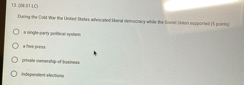 (08.01 LC)
During the Cold War the United States advocated liberal democracy while the Soviet Union supported (5 points)
a single-party political system
a free press
private ownership of business
independent elections