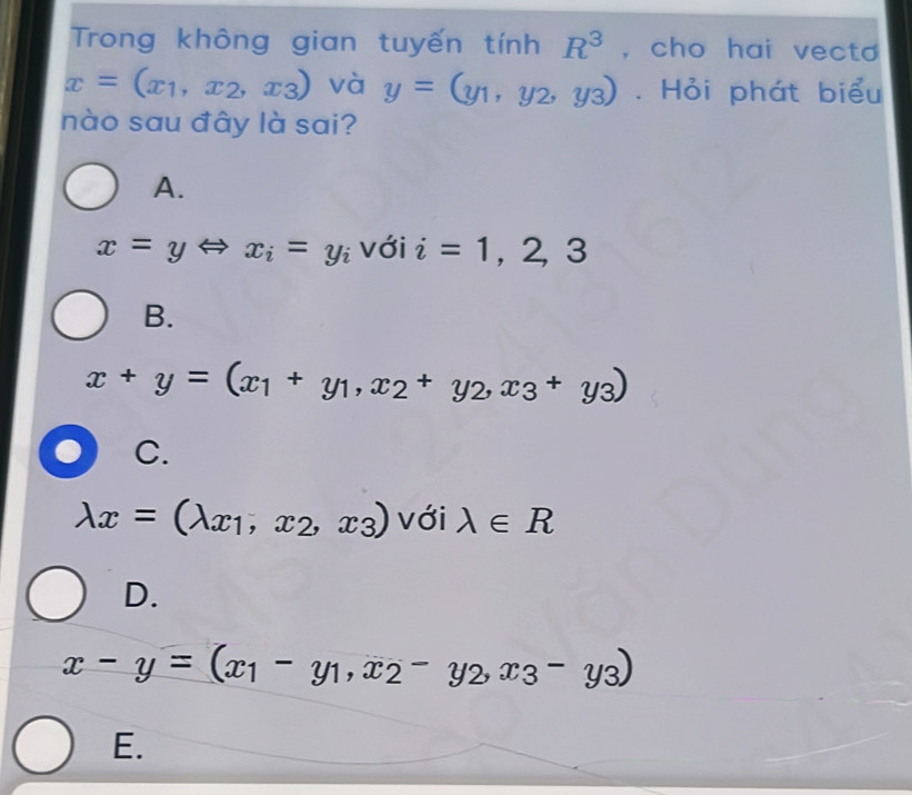 Trong không gian tuyến tính R^3 , cho hai vecto
x=(x_1,x_2,x_3) và y=(y_1,y_2,y_3). Hỏi phát biểu
nào sau đây là sai?
A.
x=yLeftrightarrow x_i=y_i với i=1,2,3
B.
x+y=(x_1+y_1,x_2+y_2, x_3+y_3)
C.
lambda x=(lambda _x1,x_2,x_3) với lambda ∈ R
D.
x-y=(x_1-y_1,x_2-y_2,x_3-y_3)
E.