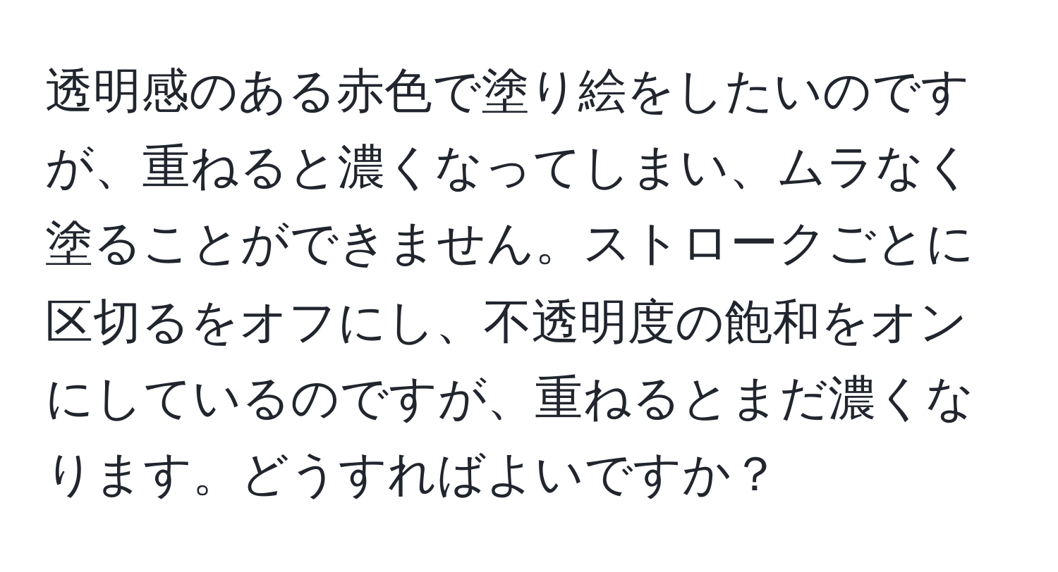 透明感のある赤色で塗り絵をしたいのですが、重ねると濃くなってしまい、ムラなく塗ることができません。ストロークごとに区切るをオフにし、不透明度の飽和をオンにしているのですが、重ねるとまだ濃くなります。どうすればよいですか？