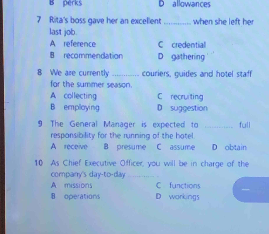 B perks D allowances
7 Rita's boss gave her an excellent_ when she left her
last job.
A reference C credential
B recommendation D gathering
8 We are currently _couriers, guides and hotel staff
for the summer season.
A collecting C recruiting
B employing D suggestion
9 The General Manager is expected to _full
respons bility for the running of the hotel.
A receive B presume C assume D obtain
10 As Chief Executive Officer, you will be in charge of the
company's day-to-day_
A missions C functions
B operations D workings